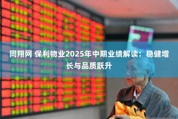 同翔网 保利物业2025年中期业绩解读：稳健增长与品质跃升