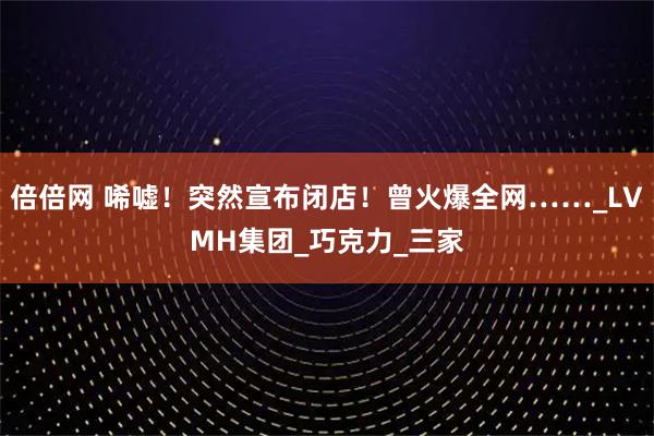 倍倍网 唏嘘!突然宣布闭店!曾火爆全网……_LVMH集团_巧克力_三家