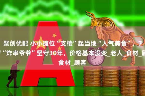 聚创优配 小小摊位“支棱”起当地“人气美食”,72岁“炸串爷爷”坚守30年,价格基本没变_老人_食材_顾客