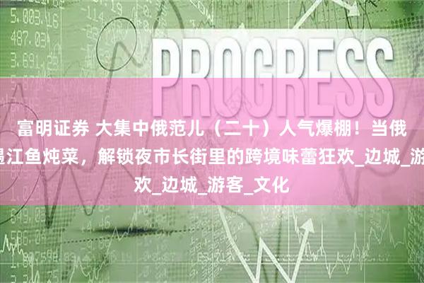 富明证券 大集中俄范儿(二十)人气爆棚!当俄式列巴遇江鱼炖菜,解锁夜市长街里的跨境味蕾狂欢_边城_游客_文化