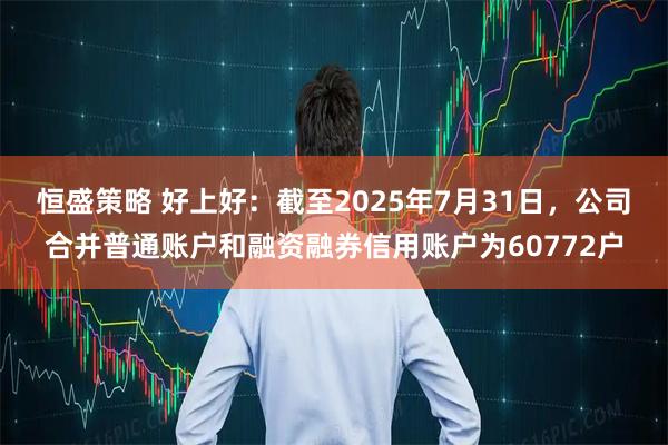 恒盛策略 好上好：截至2025年7月31日，公司合并普通账户和融资融券信用账户为60772户