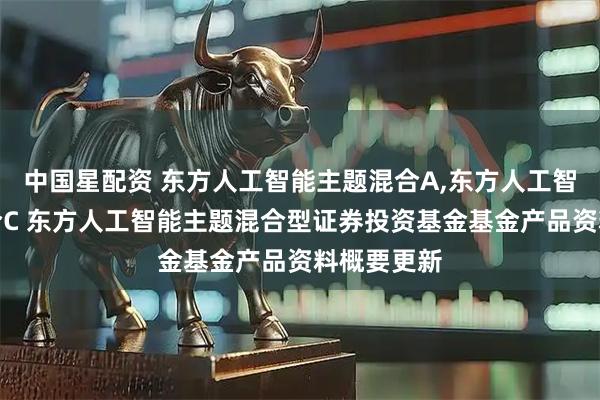 中国星配资 东方人工智能主题混合A,东方人工智能主题混合C 东方人工智能主题混合型证券投资基金基金产品资料概要更新
