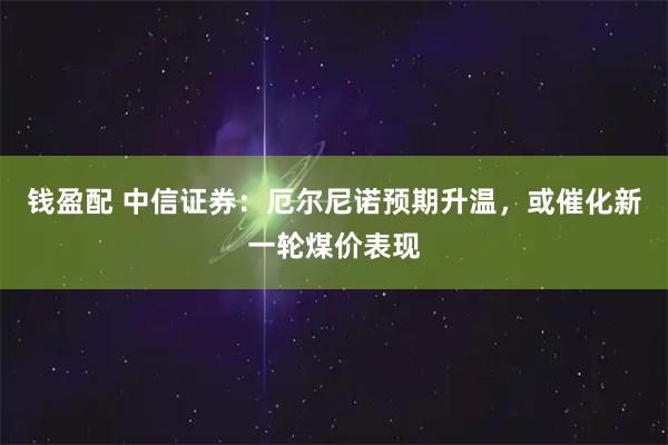钱盈配 中信证券：厄尔尼诺预期升温，或催化新一轮煤价表现