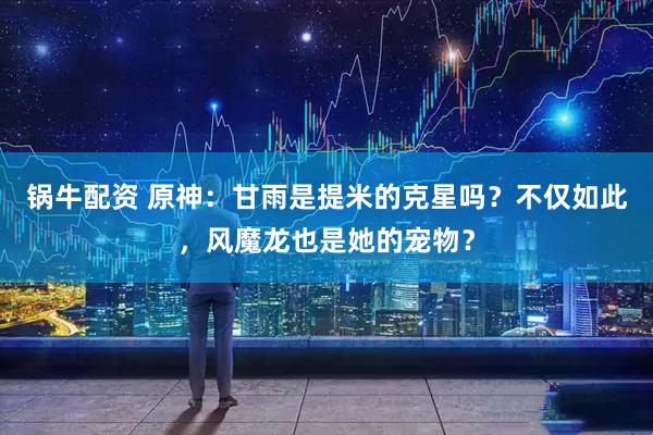 锅牛配资 原神：甘雨是提米的克星吗？不仅如此，风魔龙也是她的宠物？