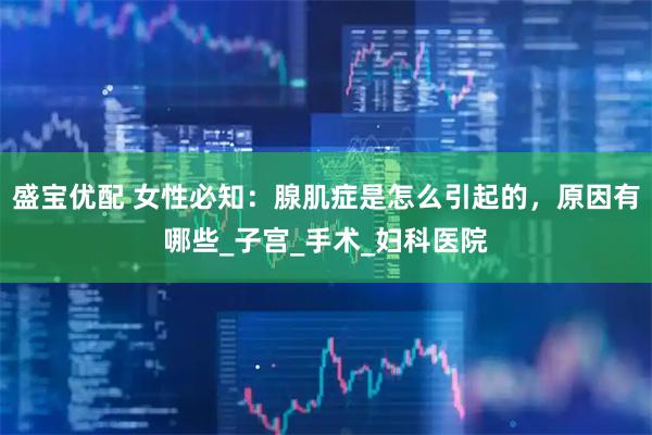 盛宝优配 女性必知：腺肌症是怎么引起的，原因有哪些_子宫_手术_妇科医院