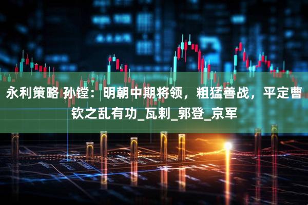 永利策略 孙镗：明朝中期将领，粗猛善战，平定曹钦之乱有功_瓦剌_郭登_京军