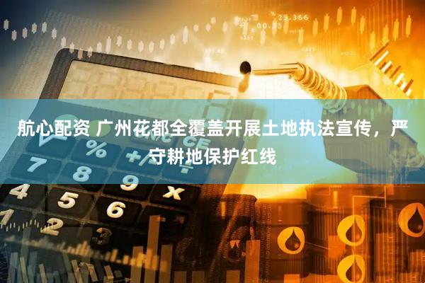 航心配资 广州花都全覆盖开展土地执法宣传,严守耕地保护红线