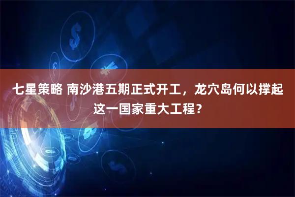 七星策略 南沙港五期正式开工，龙穴岛何以撑起这一国家重大工程？