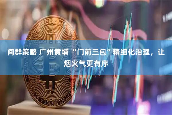 间群策略 广州黄埔 “门前三包”精细化治理，让烟火气更有序