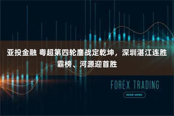 亚投金融 粤超第四轮鏖战定乾坤，深圳湛江连胜霸榜、河源迎首胜