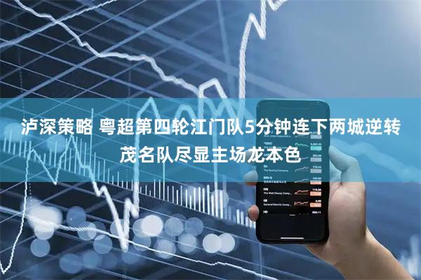 泸深策略 粤超第四轮江门队5分钟连下两城逆转茂名队尽显主场龙本色