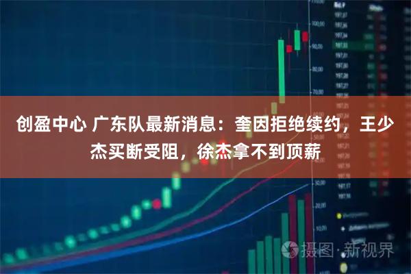 创盈中心 广东队最新消息：奎因拒绝续约，王少杰买断受阻，徐杰拿不到顶薪