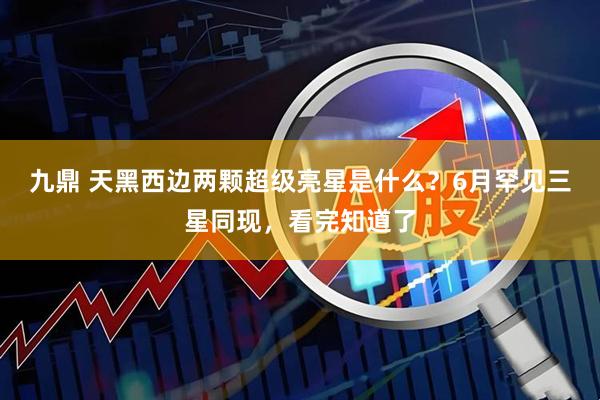 九鼎 天黑西边两颗超级亮星是什么?6月罕见三星同现,看完知道了