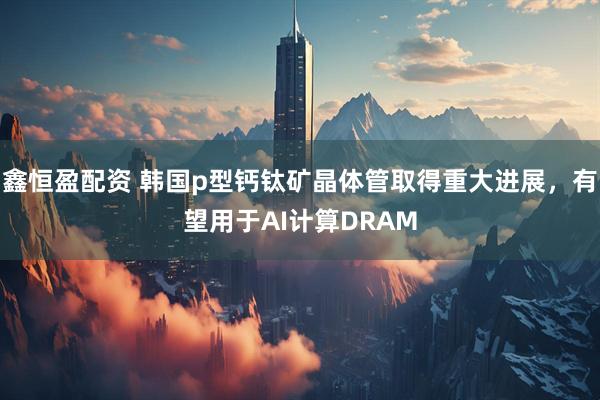 鑫恒盈配资 韩国p型钙钛矿晶体管取得重大进展，有望用于AI计算DRAM